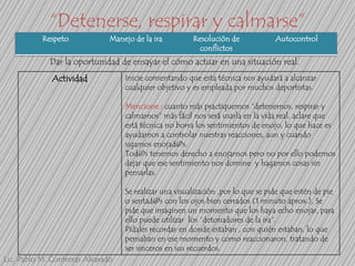 “Detenerse, respirar y calmarse”
Respeto

Manejo de la ira

Resolución de
conflictos

Autocontrol

Dar la oportunidad de ensayar el cómo actuar en una situación real.
Actividad

Inicie comentando que esta técnica nos ayudará a alcanzar
cualquier objetivo y es empleada por muchos deportistas.
Mencione : cuanto más practiquemos “detenernos, respirar y
calmarnos” más fácil nos será usarla en la vida real, aclare que
está técnica no borra los sentimientos de enojo, lo que hace es
ayudarnos a controlar nuestras reacciones, aun y cuando
sigamos enojad@s.
Tod@s tenemos derecho a enojarnos pero no por ello podemos
dejar que ese sentimiento nos domine y hagamos cosas sin
pensarlas.

Se realizar una visualización ,por lo que se pide que estén de pie
o sentad@s con los ojos bien cerrados (1 minuto aprox.), Se
pide que imaginen un momento que los haya echo enojar, para
ello puede utilizar los “detonadores de la ira”.
Pídales recordar en donde estaban , con quién estaban, lo que
pensaban en ese momento y como reaccionaron, tratando de
ser sinceros en sus recuerdos.
Lic. Pablo M. Contreras Alvarado

 