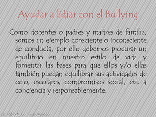 Ayudar a lidiar con el Bullying
Como docentes o padres y madres de familia,
somos un ejemplo consciente o inconsciente
de conducta, por ello debemos procurar un
equilibrio en nuestro estilo de vida y
fomentar las bases para que ellos y/o ellas
también puedan equilibrar sus actividades de
ocio, escolares, compromisos social, etc. a
conciencia y responsablemente.
Lic. Pablo M. Contreras Alvarado

 