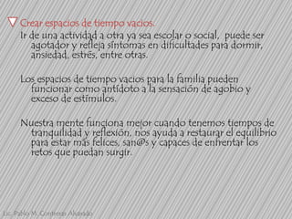 Crear espacios de tiempo vacios.
Ir de una actividad a otra ya sea escolar o social, puede ser
agotador y refleja síntomas en dificultades para dormir,
ansiedad, estrés, entre otras.
Los espacios de tiempo vacios para la familia pueden
funcionar como antídoto a la sensación de agobio y
exceso de estímulos.
Nuestra mente funciona mejor cuando tenemos tiempos de
tranquilidad y reflexión, nos ayuda a restaurar el equilibrio
para estar más felices, san@s y capaces de enfrentar los
retos que puedan surgir.

Lic. Pablo M. Contreras Alvarado

 