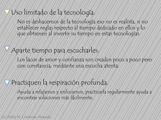 Uso limitado de la tecnología.
No es deshacernos de la tecnología eso no es realista, si no
establecer reglas respecto al tiempo dedicado en ellos y lo
que obtienen al invertir su tiempo en estas tecnologías.

Aparte tiempo para escucharles.
Los lacos de amor y confianza son creados poco a poco pero
con constancia, mediante una escucha atenta.

Practiquen la respiración profunda.
Ayuda a relajarnos y enfocarnos, practicarla regularmente ayuda a
encontrar soluciones más fácilmente.

Lic. Pablo M. Contreras Alvarado

 