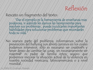 Reflexión
Rescato un fragmento del texto:
“Dar el ejemplo es la herramienta de enseñanza mas
poderosa, si además les damos las herramientas para
resolver sus problemas , puede inculcarles importantes
habilidades para solucionar problemas que recordarán
toda su vida.”
No seamos parte del problema; informarnos sobre la
prevención del bullying nos abrirá caminos en los cuales
podemos intervenir, sólo es necesario ser creativ@s y
tener deseo de cambiar las cosas, sin necesariamente ser
maestr@ ni padre de familia estoy seguro que
podremos mejorar la situación actual de la violencia en
nuestra sociedad mexicana, latinoamericana o a nivel
mundial.
Lic. Pablo M. Contreras Alvarado

 
