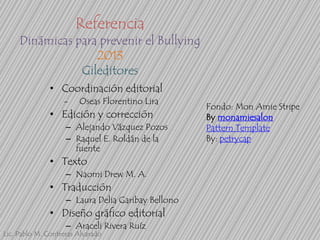 Referencia

Dinámicas para prevenir el Bullying
2013
Gileditores
• Coordinación editorial
-

Oseas Florentino Lira

• Edición y corrección
– Alejando Vázquez Pozos
– Raquel E. Roldán de la
fuente

• Texto
– Naomi Drew M. A.

• Traducción
– Laura Delia Garibay Bellono

• Diseño gráfico editorial
– Araceli Rivera Ruíz

Lic. Pablo M. Contreras Alvarado

Fondo: Mon Amie Stripe
By monamiesalon
Pattern Template
By: petrycap

 