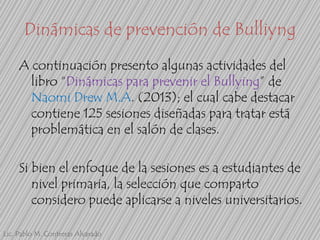 Dinámicas de prevención de Bulliyng
A continuación presento algunas actividades del
libro “Dinámicas para prevenir el Bullying” de
Naomi Drew M.A. (2013); el cual cabe destacar
contiene 125 sesiones diseñadas para tratar está
problemática en el salón de clases.
Si bien el enfoque de la sesiones es a estudiantes de
nivel primaria, la selección que comparto
considero puede aplicarse a niveles universitarios.
Lic. Pablo M. Contreras Alvarado

 