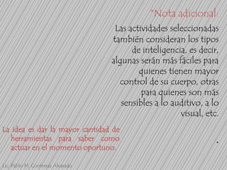 *Nota adicional:
Las actividades seleccionadas
también consideran los tipos
de inteligencia, es decir,
algunas serán más fáciles para
quienes tienen mayor
control de su cuerpo, otras
para quienes son más
sensibles a lo auditivo, a lo
visual, etc.
La idea es dar la mayor cantidad de
herramientas para saber como
actuar en el momento oportuno.
Lic. Pablo M. Contreras Alvarado

.

 