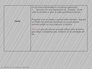 con las manos descansadas en sus piernas suavemente.
5. Terminen con unas respiraciones de “limpieza”, donde
roten los hombros y giren el cuello para liberar la tensión.

Cierre

Preguntar como se sienten, a quienes estén mareados , diga que
no inhalen tan profundo la próxima vez, ya que algunas
personas pueden ser muy propensos a marearse.

Mencione que este ejercicio se puede realizar antes de dormir
para relajar o al despertar para centrarnos en las actividades del
día.

Lic. Pablo M. Contreras Alvarado

 