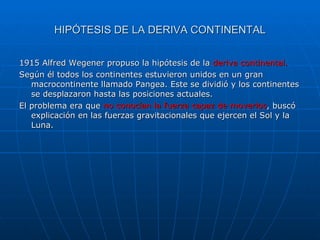 HIPÓTESIS DE LA DERIVA CONTINENTAL 1915 Alfred Wegener propuso la hipótesis de la  deriva continental. Según él todos los continentes estuvieron unidos en un gran macrocontinente llamado Pangea. Este se dividió y los continentes se desplazaron hasta las posiciones actuales. El problema era que  no conocían la fuerza capaz de moverlos , buscó explicación en las fuerzas gravitacionales que ejercen el Sol y la Luna. 