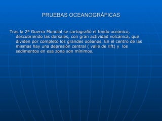 PRUEBAS OCEANOGRÁFICAS Tras la 2ª Guerra Mundial se cartografió el fondo oceánico, descubriendo las dorsales, con gran actividad volcánica, que dividen por completo los grandes océanos. En el centro de las mismas hay una depresión central ( valle de rift) y  los sedimentos en esa zona son mínimos. 