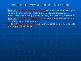 CAUSAS DEL MOVIMIENTO DE LAS PLACAS Modelo 1 .-  Corrientes de convección . Dónde el material está más caliente ( menos denso) asciende, se desplaza lateralmente arrastrando a la placa que tiene encima, y al enfriarse desciende. Modelo 2 .-  Arrastre de las placas . La placa que subduce es la que tira y genera el movimiento. Modelo 3 .- Empuje de placas . Es la lava que sale en las dorsales la que empuja a las placas. 