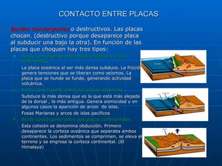 Bordes convergentes  o destructivos. Las placas chocan. (destructivo porque desaparece placa al subducir una bajo la otra). En función de las placas que choquen hay tres tipos: Borde convergente entre placa oceánica y placa continental . La placa oceánica al ser más densa subduce. La fricción genera tensiones que se liberan como seísmos. La placa que se hunde se funde, generando actividad volcánica. Borde convergente entre dos placas oceánicas Subduce la más densa que es la que está más alejada de la dorsal , la más antigua. Genera sismicidad y en algunos casos la aparición de arcos  de islas. Fosas Marianas y arcos de islas pacíficos Borde convergente entre dos placas continentales Esta colisión se denomina obducción. Primero desaparece la corteza oceánica que separaba ambos continentes. Los sedimentos se comprimen, se eleva el terreno y se engrosa la corteza continental. (El Himalaya) CONTACTO ENTRE PLACAS 