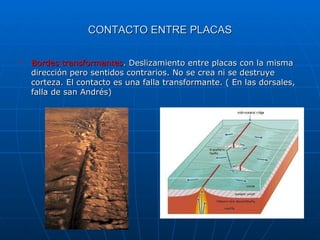 Bordes transformantes . Deslizamiento entre placas con la misma dirección pero sentidos contrarios. No se crea ni se destruye corteza. El contacto es una falla transformante. ( En las dorsales, falla de san Andrés) CONTACTO ENTRE PLACAS 