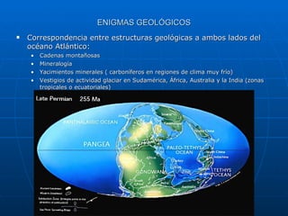 ENIGMAS GEOLÓGICOS Correspondencia entre estructuras geológicas a ambos lados del océano Atlántico: Cadenas montañosas Mineralogía Yacimientos minerales ( carboníferos en regiones de clima muy frío) Vestigios de actividad glaciar en Sudamérica, África, Australia y la India (zonas tropicales o ecuatoriales) 