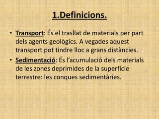 1.Definicions.
• Transport: És el trasllat de materials per part
dels agents geològics. A vegades aquest
transport pot tindre lloc a grans distàncies.
• Sedimentació: És l’acumulació dels materials
de les zones deprimides de la superfície
terrestre: les conques sedimentàries.
 