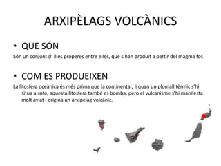 ARXIPÈLAGS VOLCÀNICS
• QUE SÓN
Són un conjunt d’ illes properes entre elles, que s’han produit a partir del magma fos
• COM ES PRODUEIXEN
La litosfera oceànica és més prima que la continental, i quan un plomall tèrmic s’hi
situa a sota, aquesta litosfera tambè es bomba, pero el vulcanisme s’hi manifesta
molt aviat i origina un arxipèlag volcànic.
 