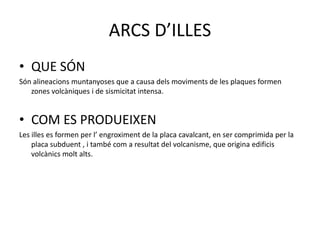 ARCS D’ILLES
• QUE SÓN
Són alineacions muntanyoses que a causa dels moviments de les plaques formen
zones volcàniques i de sismicitat intensa.
• COM ES PRODUEIXEN
Les illes es formen per l’ engroximent de la placa cavalcant, en ser comprimida per la
placa subduent , i també com a resultat del volcanisme, que origina edificis
volcànics molt alts.
 