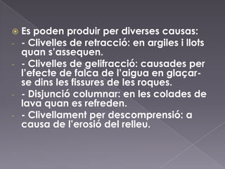  Es poden produir per diverses causas:
- - Clivelles de retracció: en argiles i llots
quan s’assequen.
- - Clivelles de gelifracció: causades per
l’efecte de falca de l’aigua en glaçar-
se dins les fissures de les roques.
- - Disjunció columnar: en les colades de
lava quan es refreden.
- - Clivellament per descomprensió: a
causa de l’erosió del relleu.
 