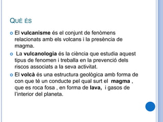 QUÈ ÉS
 El vulcanisme és el conjunt de fenòmens
relacionats amb els volcans i la presència de
magma.
 La vulcanologia és la ciència que estudia aquest
tipus de fenomen i treballa en la prevenció dels
riscos associats a la seva activitat.
 El volcà és una estructura geològica amb forma de
con que té un conducte pel qual surt el magma ,
que es roca fosa , en forma de lava, i gasos de
l’interior del planeta.
 