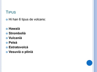 TIPUS
 Hi han 6 tipus de volcans:
 Hawaià
 Strombolià
 Vulcanià
 Peleà
 Estratovolcà
 Vesuvià o plinià
 