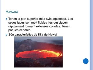 HAWAIÀ
 Tenen la part superior més aviat aplanada. Les
seves laves són molt fluides i es desplacen
ràpidament formant extenses colades. Tenen
poques cendres.
 Són característics de l'illa de Hawai
 