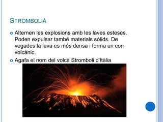 STROMBOLIÀ
 Alternen les explosions amb les laves esteses.
Poden expulsar també materials sòlids. De
vegades la lava es més densa i forma un con
volcànic.
 Agafa el nom del volcà Stromboli d'Itàlia
 