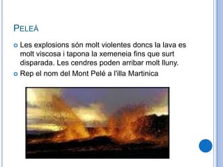 PELEÀ
 Les explosions són molt violentes doncs la lava es
molt viscosa i tapona la xemeneia fins que surt
disparada. Les cendres poden arribar molt lluny.
 Rep el nom del Mont Pelé a l'illa Martinica
 