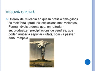VESUVIÀ O PLINIÀ
 Difereix del vulcanià en què la pressió dels gasos
és molt forta i produeix explosions molt violentes.
Forma núvols ardents que, en refredar-
se, produeixen precipitacions de cendres, que
poden arribar a sepultar ciutats, com va passar
amb Pompeia
 