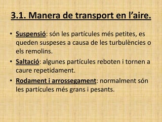3.1. Manera de transport en l’aire.
• Suspensió: són les partícules més petites, es
queden suspeses a causa de les turbulències o
els remolins.
• Saltació: algunes partícules reboten i tornen a
caure repetidament.
• Rodament i arrossegament: normalment són
les partícules més grans i pesants.
 