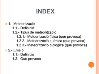 INDEX
 1.- Meteorització
1.1.- Definició
1.2.- Tipus de meteorització
1.2.1.- Meteorització física (que provoca)
1.2.2.- Meteorització química (que provoca)
1.2.3.- Meteorització biològica (que provoca)
 2.- Erosió
1.1.- Definició
1.2.- Que provoca
 
