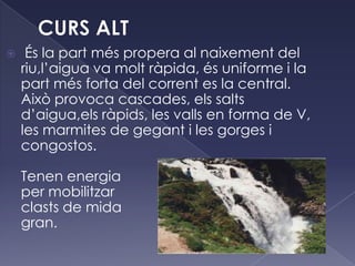  És la part més propera al naixement del
riu,l’aigua va molt ràpida, és uniforme i la
part més forta del corrent es la central.
Això provoca cascades, els salts
d’aigua,els ràpids, les valls en forma de V,
les marmites de gegant i les gorges i
congostos.
Tenen energia
per mobilitzar
clasts de mida
gran.
 