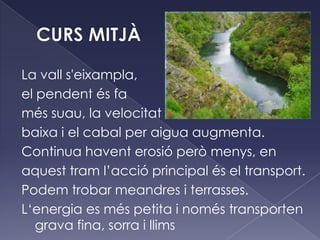 La vall s'eixampla,
el pendent és fa
més suau, la velocitat
baixa i el cabal per aigua augmenta.
Continua havent erosió però menys, en
aquest tram l’acció principal és el transport.
Podem trobar meandres i terrasses.
L‘energia es més petita i només transporten
grava fina, sorra i llims
 
