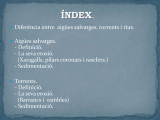  Diferència entre aigües salvatges, torrents i rius.
 Aigües salvatges.
- Definició.
- La seva erosió.
(Xaragalls, pilars coronats i rasclers.)
- Sedimentació.
 Torrents.
- Definició.
- La seva erosió.
(Barrancs i rambles)
- Sedimentació.
 