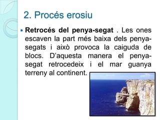2. Procés erosiu
 Retrocés del penya-segat . Les ones
escaven la part més baixa dels penya-
segats i això provoca la caiguda de
blocs. D’aquesta manera el penya-
segat retrocedeix i el mar guanya
terreny al continent.
 