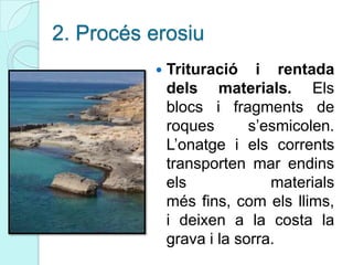 2. Procés erosiu
 Trituració i rentada
dels materials. Els
blocs i fragments de
roques s’esmicolen.
L’onatge i els corrents
transporten mar endins
els materials
més fins, com els llims,
i deixen a la costa la
grava i la sorra.
 