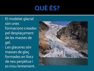  El modelat glacial
són unes
formacions creades
pel desplaçament
de les masses de
gel.
 Les glaceres són
masses de glaç
formades en llocs
de neu perpètua i
es mou lentament.
 