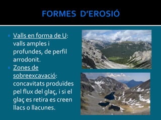  Valls en forma de U:
valls amples i
profundes, de perfil
arrodonit.
 Zones de
sobreexcavació:
concavitats produïdes
pel flux del glaç, i si el
glaç es retira es creen
llacs o llacunes.
 