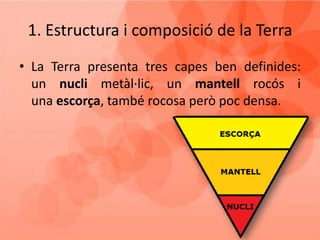 1. Estructura i composició de la Terra
• La Terra presenta tres capes ben definides:
un nucli metàl·lic, un mantell rocós i
una escorça, també rocosa però poc densa.
 