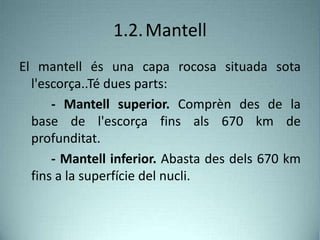 1.2.Mantell
El mantell és una capa rocosa situada sota
l'escorça..Té dues parts:
- Mantell superior. Comprèn des de la
base de l'escorça fins als 670 km de
profunditat.
- Mantell inferior. Abasta des dels 670 km
fins a la superfície del nucli.
 