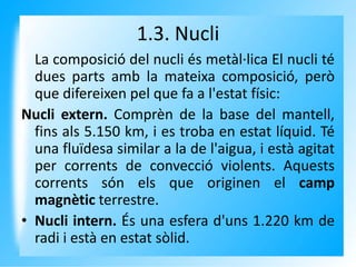 1.3. Nucli
La composició del nucli és metàl·lica El nucli té
dues parts amb la mateixa composició, però
que difereixen pel que fa a l'estat físic:
Nucli extern. Comprèn de la base del mantell,
fins als 5.150 km, i es troba en estat líquid. Té
una fluïdesa similar a la de l'aigua, i està agitat
per corrents de convecció violents. Aquests
corrents són els que originen el camp
magnètic terrestre.
• Nucli intern. És una esfera d'uns 1.220 km de
radi i està en estat sòlid.
 