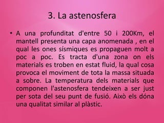 3. La astenosfera
• A una profunditat d'entre 50 i 200Km, el
mantell presenta una capa anomenada , en el
qual les ones sísmiques es propaguen molt a
poc a poc. Es tracta d'una zona on els
materials es troben en estat fluid, la qual cosa
provoca el moviment de tota la massa situada
a sobre. La temperatura dels materials que
componen l'astenosfera tendeixen a ser just
per sota del seu punt de fusió. Això els dóna
una qualitat similar al plàstic.
 