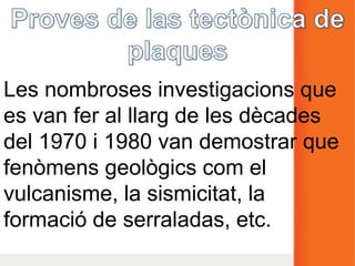 Les nombroses investigacions que
es van fer al llarg de les dècades
del 1970 i 1980 van demostrar que
fenòmens geològics com el
vulcanisme, la sismicitat, la
formació de serraladas, etc.
 