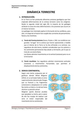 Departamento de Biología y Geología.
IES Seritium
Biología y Geología 1º Bachillerato © Juana Mª Serrano Página 1
DINÁMICA TERRESTRE
1. INTRODUCCIÓN.
En la Tierra se han producido diferentes procesos geológicos que han
originado deformaciones de la corteza terrestre como los orógenos.
Desde la segunda mitad del siglo XIX, la mayoría de los geólogos
atribuían la causa de estas deformaciones a los procesos que ocurre en
el interior terrestre.
Los geólogos han intentado explicar la formación de las cordilleras, para
ello, a lo largo de la historia han surgido dos corrientes de pensamiento:
fijistas y los movilistas.
a) Teoría del Contraccionismo (Suess, finales x. XIX). Las cordilleras son
grandes “arrugas” de la corteza que fueron apareciendo a medida
que el interior de la Tierra se ha iba enfriando y se contraía. Los
seguidores de esta teoría, también consideraban que los océanos y
los continentes permanecían fijos desde su formación, por lo que se
trata de una teoría fijista.
Los fijistas admitían movimientos en la vertical (isostasia) pero no en
la horizontal.
b) Teoría movilistas. Sus seguidores admiten movimientos verticales
(isostasia) y movimientos horizontales que permiten el
desplazamiento de los continentes.
2. DERIVA CONTINENTAL.
Según esta teoría, propuesta por el
geofísico alemán Alfred Wegener
(1912), en un principio había un único
supercontinente denominado Pangea
que se fracturó y los fragmentos
comenzaron a desplazarse sin rumbo
fijo (como un barco a la deriva) hasta
alcanzar su posición actual.
Wegener aportó diversas pruebas
que apoyaban su teoría, pero a pesar
de ello fue incapaz de explicar cuál
sería el motor responsable del
movimiento de los continentes.
 