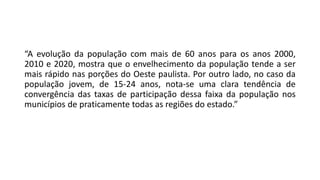 “A evolução da população com mais de 60 anos para os anos 2000,
2010 e 2020, mostra que o envelhecimento da população tende a ser
mais rápido nas porções do Oeste paulista. Por outro lado, no caso da
população jovem, de 15-24 anos, nota-se uma clara tendência de
convergência das taxas de participação dessa faixa da população nos
municípios de praticamente todas as regiões do estado.”
 