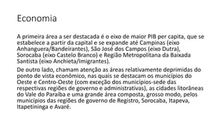 Economia
A primeira área a ser destacada é o eixo de maior PIB per capita, que se
estabelece a partir da capital e se expande até Campinas (eixo
Anhanguera/Bandeirantes), São José dos Campos (eixo Dutra),
Sorocaba (eixo Castelo Branco) e Região Metropolitana da Baixada
Santista (eixo Anchieta/Imigrantes).
De outro lado, chamam atenção as áreas relativamente deprimidas do
ponto de vista econômico, nas quais se destacam os municípios do
Oeste e Centro-Oeste (com exceção dos municípios-sede das
respectivas regiões de governo e administrativas), as cidades litorâneas
do Vale do Paraíba e uma grande área composta, grosso modo, pelos
municípios das regiões de governo de Registro, Sorocaba, Itapeva,
Itapetininga e Avaré.
 