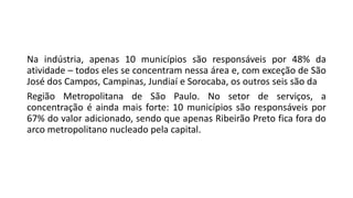 Na indústria, apenas 10 municípios são responsáveis por 48% da
atividade – todos eles se concentram nessa área e, com exceção de São
José dos Campos, Campinas, Jundiaí e Sorocaba, os outros seis são da
Região Metropolitana de São Paulo. No setor de serviços, a
concentração é ainda mais forte: 10 municípios são responsáveis por
67% do valor adicionado, sendo que apenas Ribeirão Preto fica fora do
arco metropolitano nucleado pela capital.
 