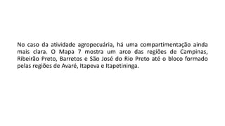 No caso da atividade agropecuária, há uma compartimentação ainda
mais clara. O Mapa 7 mostra um arco das regiões de Campinas,
Ribeirão Preto, Barretos e São José do Rio Preto até o bloco formado
pelas regiões de Avaré, Itapeva e Itapetininga.
 