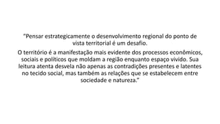 “Pensar estrategicamente o desenvolvimento regional do ponto de
vista territorial é um desafio.
O território é a manifestação mais evidente dos processos econômicos,
sociais e políticos que moldam a região enquanto espaço vivido. Sua
leitura atenta desvela não apenas as contradições presentes e latentes
no tecido social, mas também as relações que se estabelecem entre
sociedade e natureza.”
 