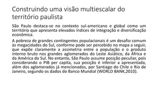 Construindo uma visão multiescalar do
território paulista
São Paulo destaca-se no contexto sul-americano e global como um
território que apresenta elevados índices de integração e diversificação
econômica.
A pobreza de grandes contingentes populacionais é um desafio comum
às megacidades do Sul, conforme pode ser percebido no mapa a seguir,
que expõe claramente a assimetria entre a população e o produto
interno bruto nos grandes aglomerados do Leste Asiático, da África e
da América do Sul. No entanto, São Paulo assume posição peculiar, pois
considerando o PIB per capita, sua posição é inferior a apresentada,
além dos aglomerados já mencionados, por Santiago do Chile e Rio de
Janeiro, segundo os dados do Banco Mundial (WORLD BANK,2010).
 