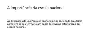 A importância da escala nacional
As dimensões de São Paulo na economia e na sociedade brasileiras
conferem ao seu território um papel decisivo na estruturação do
espaço nacional.
 