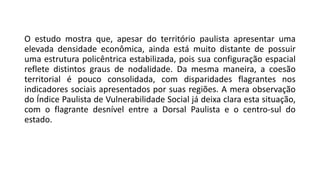 O estudo mostra que, apesar do território paulista apresentar uma
elevada densidade econômica, ainda está muito distante de possuir
uma estrutura policêntrica estabilizada, pois sua configuração espacial
reflete distintos graus de nodalidade. Da mesma maneira, a coesão
territorial é pouco consolidada, com disparidades flagrantes nos
indicadores sociais apresentados por suas regiões. A mera observação
do Índice Paulista de Vulnerabilidade Social já deixa clara esta situação,
com o flagrante desnível entre a Dorsal Paulista e o centro-sul do
estado.
 
