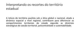 Interpretando os recortes do território
estadual
A leitura do território paulista sob a ótica global e nacional, aliada a
dinâmica espacial a nível regional, contribuem para diferenciar os
compartimentos territoriais do estado segundo as diretrizes
estratégicas de coesão territorial, policentralidade e sustentabilidade.
 