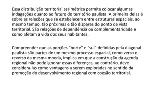 Essa distribuição territorial assimétrica permite colocar algumas
indagações quanto ao futuro do território paulista. A primeira delas é
sobre as relações que se estabelecem entre estruturas espaciais, ao
mesmo tempo, tão próximas e tão díspares do ponto de vista
territorial. São relações de dependência ou complementaridade e
como afetam a vida dos seus habitantes.
Compreender que as porções “norte” e “sul” definidas pela diagonal
paulista são partes de um mesmo processo espacial, como verso e
reverso da mesma moeda, implica em que a construção da agenda
regional não pode ignorar essas diferenças, ao contrário, deve
considera-las como vantagens a serem exploradas no sentido da
promoção do desenvolvimento regional com coesão territorial.
 